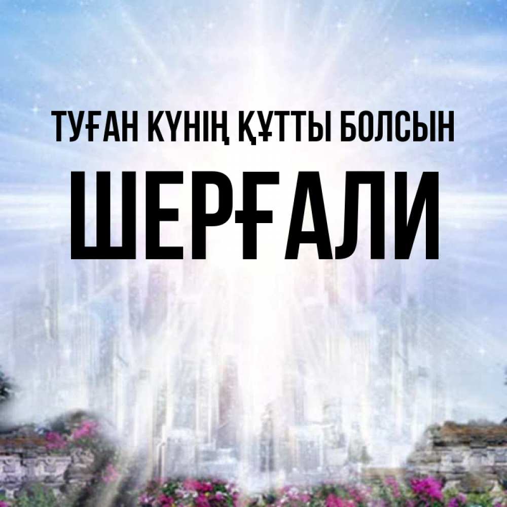 Күн сайын ашық хат с именем, ШЕРҒАЛИ Туған күнің құтты болсын небесный свет Онлайн тегін жүктеп алу тілектері бар керемет карта 