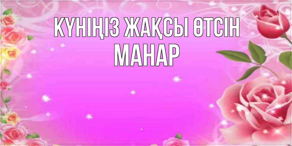 Күн сайын ашық хат с именем, МАНАР Күніңіз жақсы өтсін открытка с розами Онлайн тегін жүктеп алу тілектері бар керемет карта 