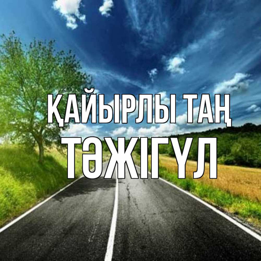 Күн сайын ашық хат с именем, ТӘЖІГҮЛ Қайырлы таң дорога и небо Онлайн тегін жүктеп алу тілектері бар керемет карта 