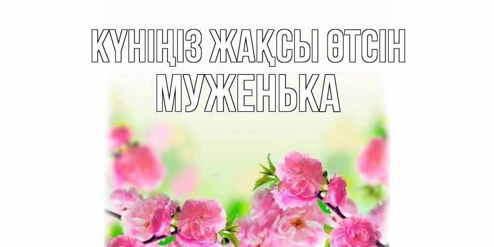 Күн сайын ашық хат с именем, Муженька Күніңіз жақсы өтсін цветы Онлайн тегін жүктеп алу тілектері бар керемет карта 