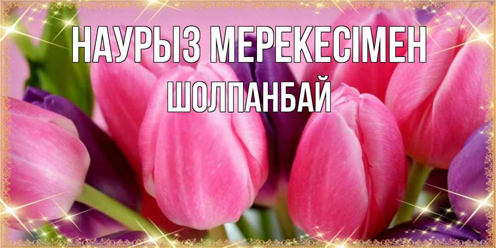 Күн сайын ашық хат с именем, ШОЛПАНБАЙ Наурыз мерекесімен тюльпаны для женщины на праздник весны наурыз Онлайн тегін жүктеп алу тілектері бар керемет карта 