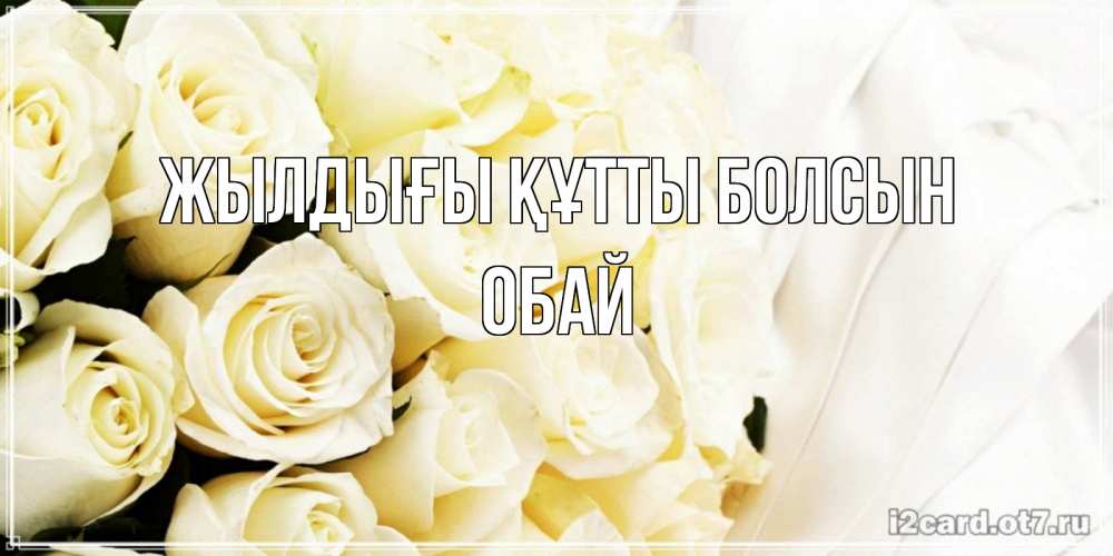 Күн сайын ашық хат с именем, ОБАЙ Жылдығы құтты болсын белые розы в букете Онлайн тегін жүктеп алу тілектері бар керемет карта 