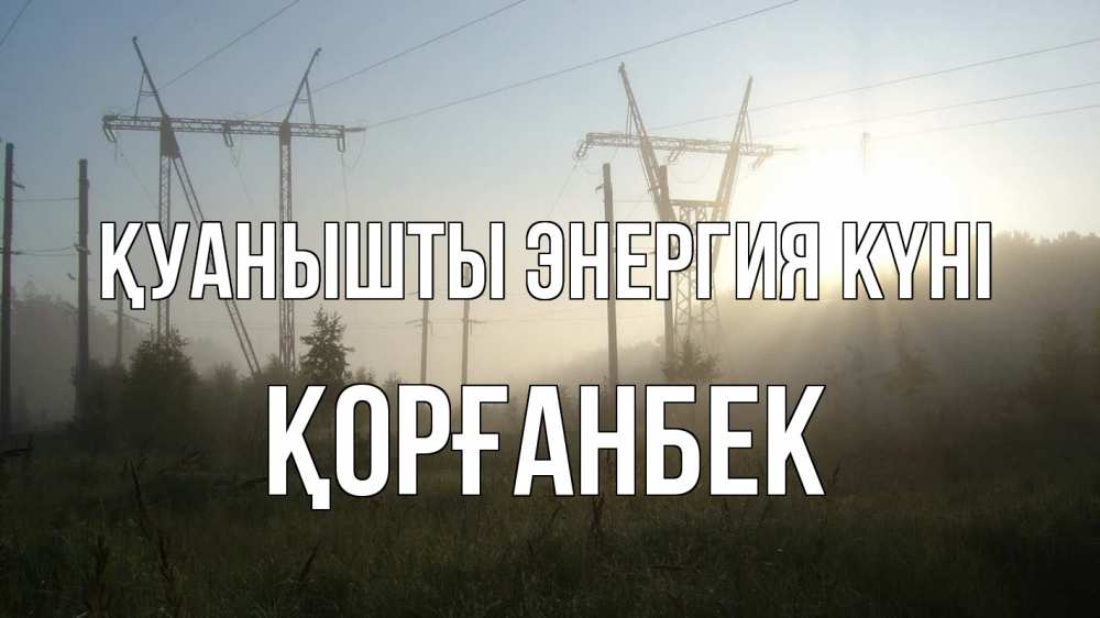 Күн сайын ашық хат с именем, Қорғанбек Қуанышты энергия күні ЛЭП Онлайн тегін жүктеп алу тілектері бар керемет карта 