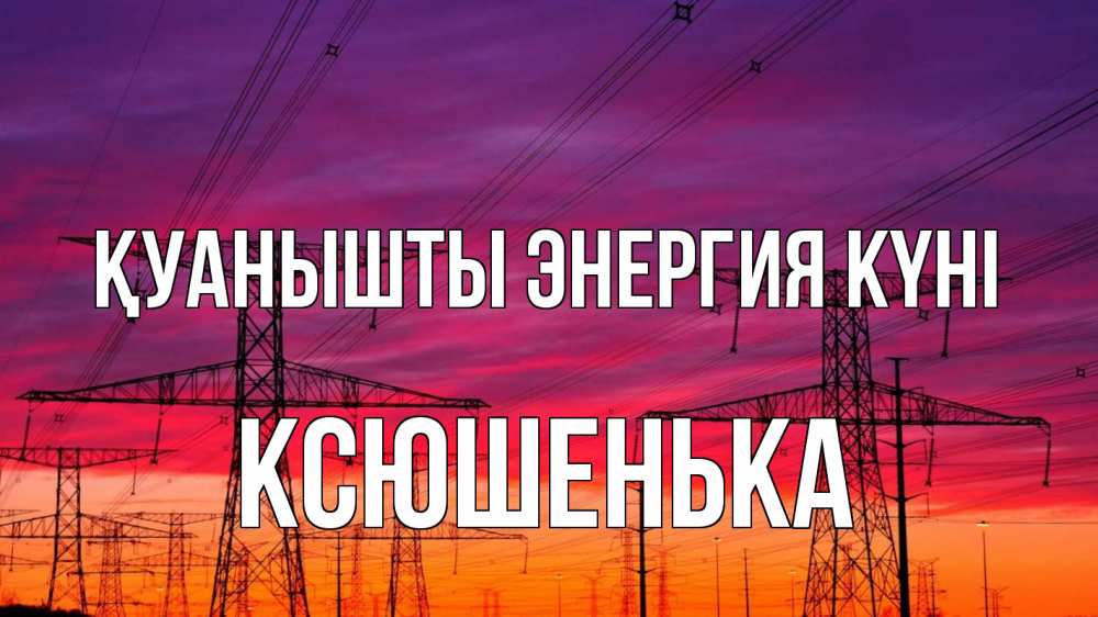 Күн сайын ашық хат с именем, Ксюшенька Қуанышты энергия күні энергия электричество закат Онлайн тегін жүктеп алу тілектері бар керемет карта 