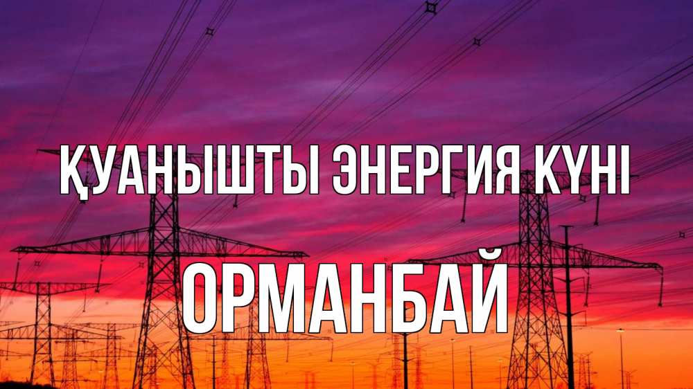 Күн сайын ашық хат с именем, ОРМАНБАЙ Қуанышты энергия күні энергия электричество закат Онлайн тегін жүктеп алу тілектері бар керемет карта 