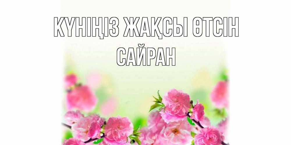Күн сайын ашық хат с именем, САЙРАН Күніңіз жақсы өтсін цветы Онлайн тегін жүктеп алу тілектері бар керемет карта 