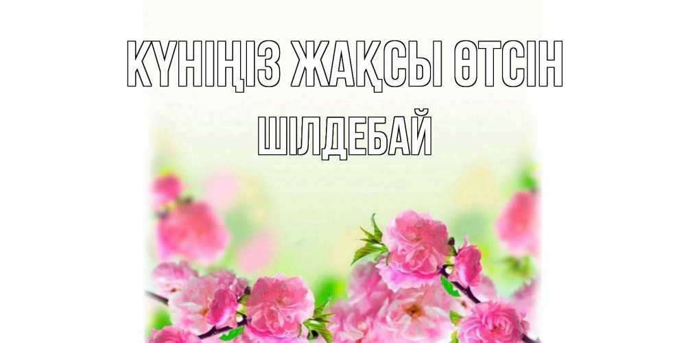 Күн сайын ашық хат с именем, ШІЛДЕБАЙ Күніңіз жақсы өтсін цветы Онлайн тегін жүктеп алу тілектері бар керемет карта 