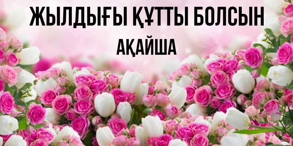 Күн сайын ашық хат с именем, АҚАЙША Жылдығы құтты болсын открытка с разными розами Онлайн тегін жүктеп алу тілектері бар керемет карта 