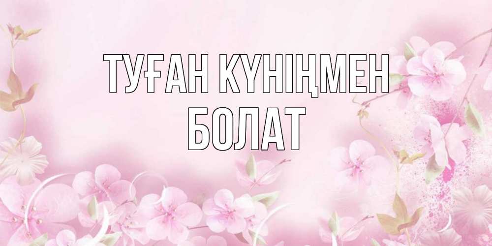 Күн сайын ашық хат с именем, Болат Туған күніңмен нежные цветы Онлайн тегін жүктеп алу тілектері бар керемет карта 