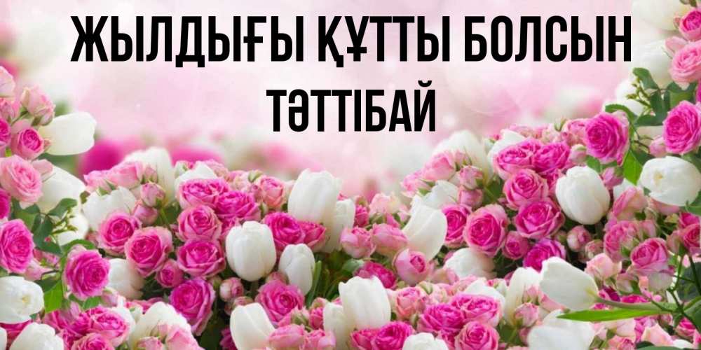 Күн сайын ашық хат с именем, ТӘТТІБАЙ Жылдығы құтты болсын открытка с разными розами Онлайн тегін жүктеп алу тілектері бар керемет карта 