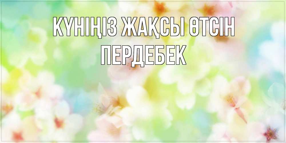 Күн сайын ашық хат с именем, ПЕРДЕБЕК Күніңіз жақсы өтсін удачного летнего солнечного дня Онлайн тегін жүктеп алу тілектері бар керемет карта 