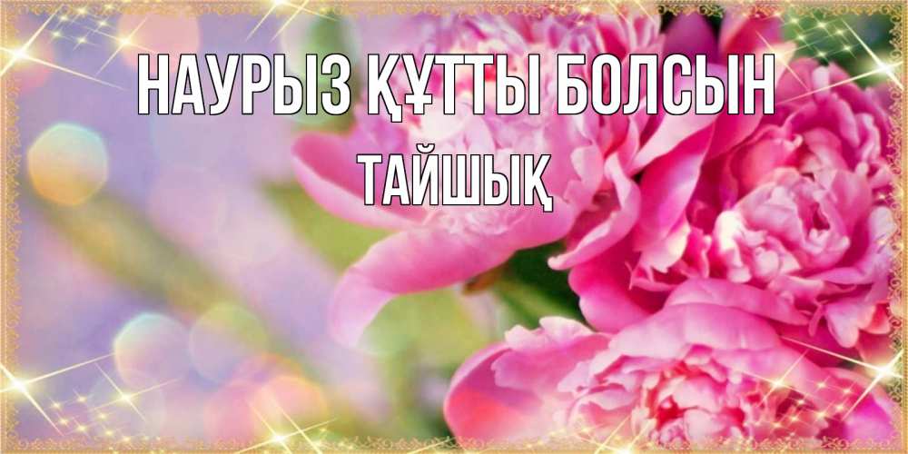 Күн сайын ашық хат с именем, ТАЙШЫҚ Наурыз құтты болсын красивые открытки с текстом для любимых дам Онлайн тегін жүктеп алу тілектері бар керемет карта 
