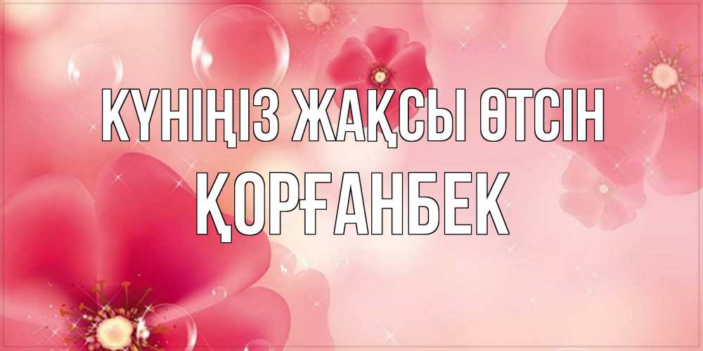 Күн сайын ашық хат с именем, Қорғанбек Күніңіз жақсы өтсін красивая открытка с цветами Онлайн тегін жүктеп алу тілектері бар керемет карта 