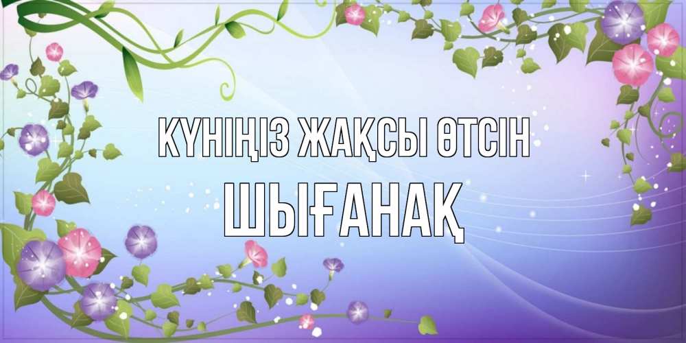 Күн сайын ашық хат с именем, ШЫҒАНАҚ Күніңіз жақсы өтсін хорошего дня Онлайн тегін жүктеп алу тілектері бар керемет карта 