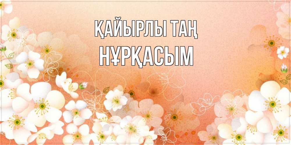 Күн сайын ашық хат с именем, НҰРҚАСЫМ Қайырлы таң доброе утро с цветами Онлайн тегін жүктеп алу тілектері бар керемет карта 
