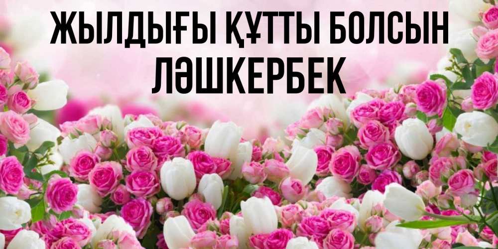 Күн сайын ашық хат с именем, ЛӘШКЕРБЕК Жылдығы құтты болсын открытка с разными розами Онлайн тегін жүктеп алу тілектері бар керемет карта 