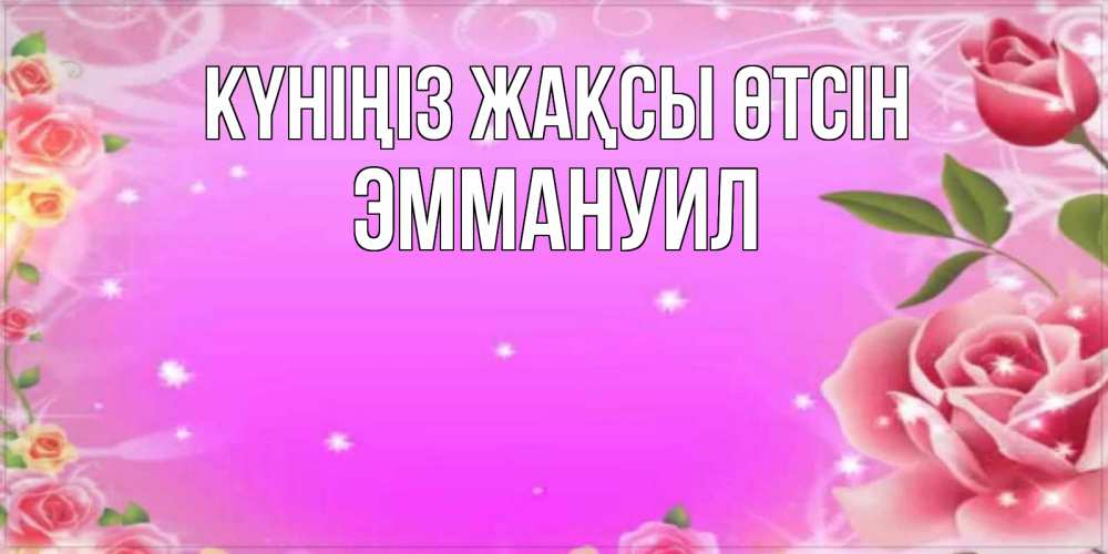 Күн сайын ашық хат с именем, Эммануил Күніңіз жақсы өтсін открытка с розами Онлайн тегін жүктеп алу тілектері бар керемет карта 