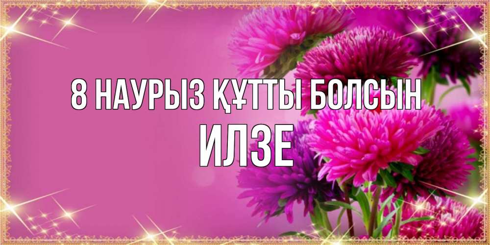 Күн сайын ашық хат с именем, Илзе 8 наурыз құтты болсын садовые цветы на 8 марта Онлайн тегін жүктеп алу тілектері бар керемет карта 