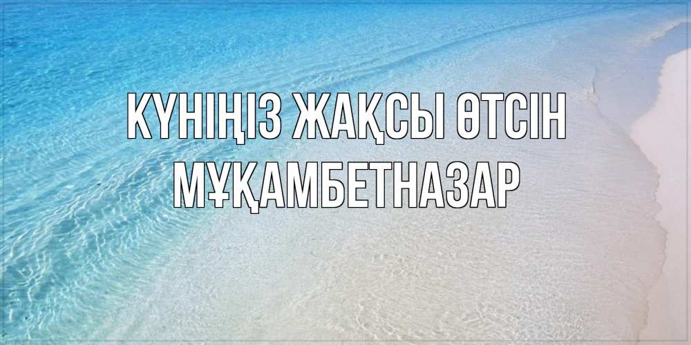 Күн сайын ашық хат с именем, Мұқамбетназар Күніңіз жақсы өтсін море пляж Онлайн тегін жүктеп алу тілектері бар керемет карта 
