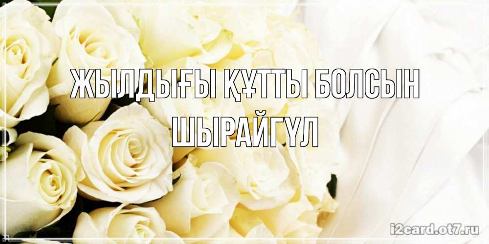 Күн сайын ашық хат с именем, ШЫРАЙГҮЛ Жылдығы құтты болсын белые розы в букете Онлайн тегін жүктеп алу тілектері бар керемет карта 