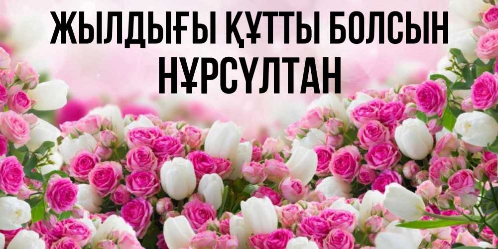 Күн сайын ашық хат с именем, НҰРСҮЛТАН Жылдығы құтты болсын открытка с разными розами Онлайн тегін жүктеп алу тілектері бар керемет карта 