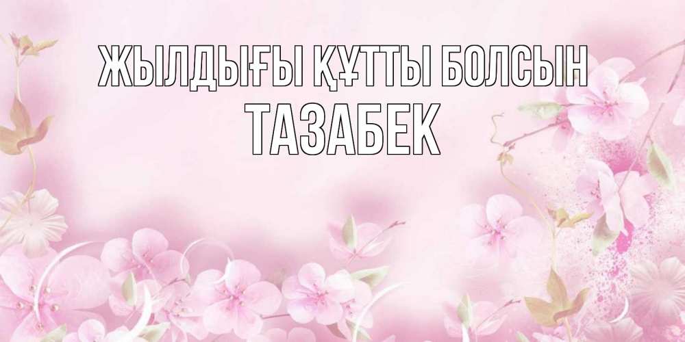 Күн сайын ашық хат с именем, ТАЗАБЕК Жылдығы құтты болсын нежные цветы Онлайн тегін жүктеп алу тілектері бар керемет карта 