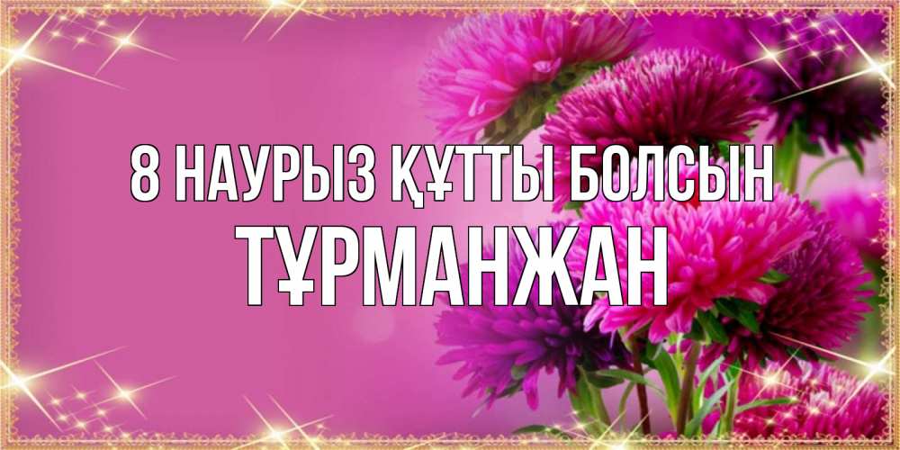 Күн сайын ашық хат с именем, ТҰРМАНЖАН 8 наурыз құтты болсын садовые цветы на 8 марта Онлайн тегін жүктеп алу тілектері бар керемет карта 
