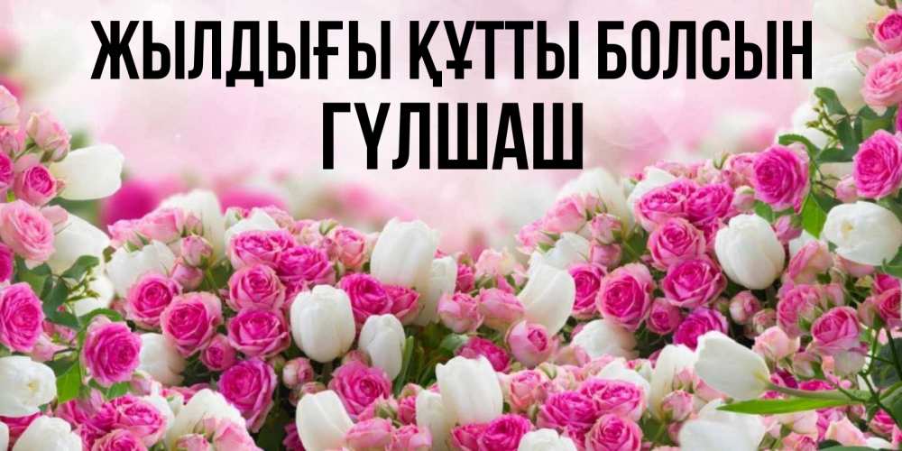 Күн сайын ашық хат с именем, ГҮЛШАШ Жылдығы құтты болсын открытка с разными розами Онлайн тегін жүктеп алу тілектері бар керемет карта 