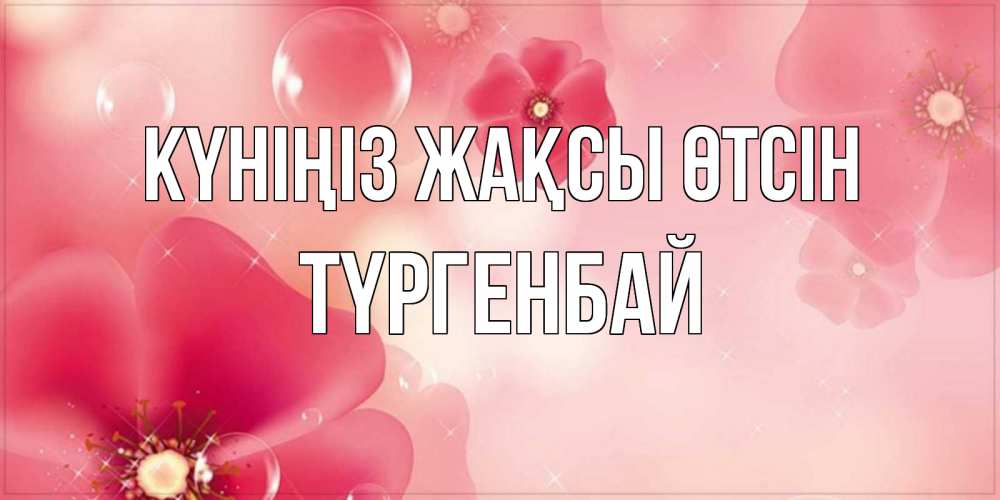 Күн сайын ашық хат с именем, ТҮРГЕНБАЙ Күніңіз жақсы өтсін красивая открытка с цветами Онлайн тегін жүктеп алу тілектері бар керемет карта 