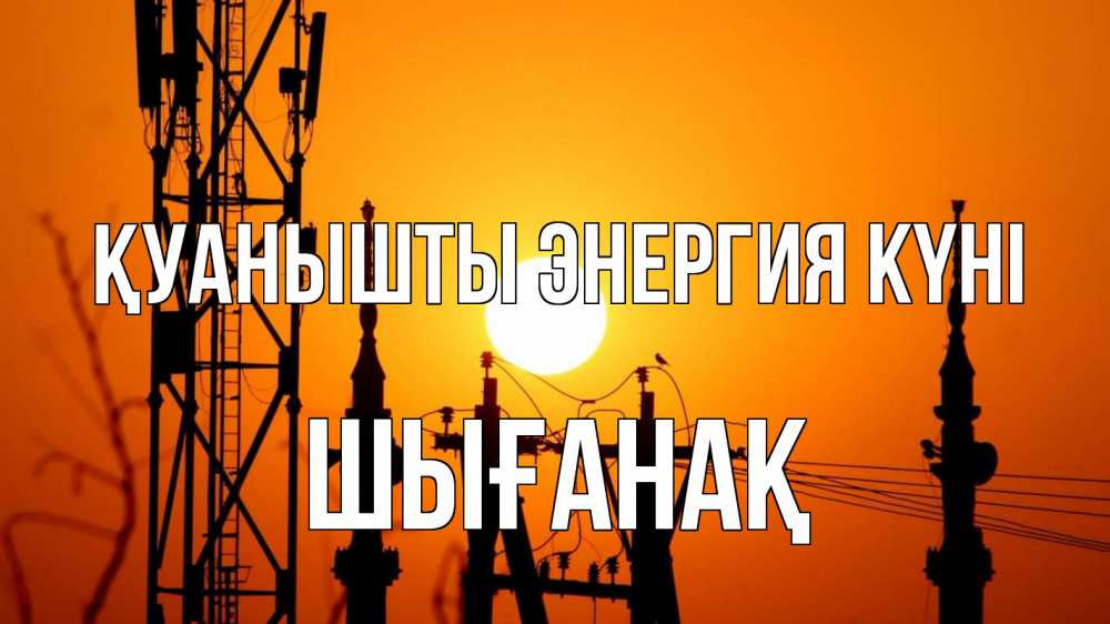 Күн сайын ашық хат с именем, ШЫҒАНАҚ Қуанышты энергия күні закат,  электроэнергия, энергетик Онлайн тегін жүктеп алу тілектері бар керемет карта 