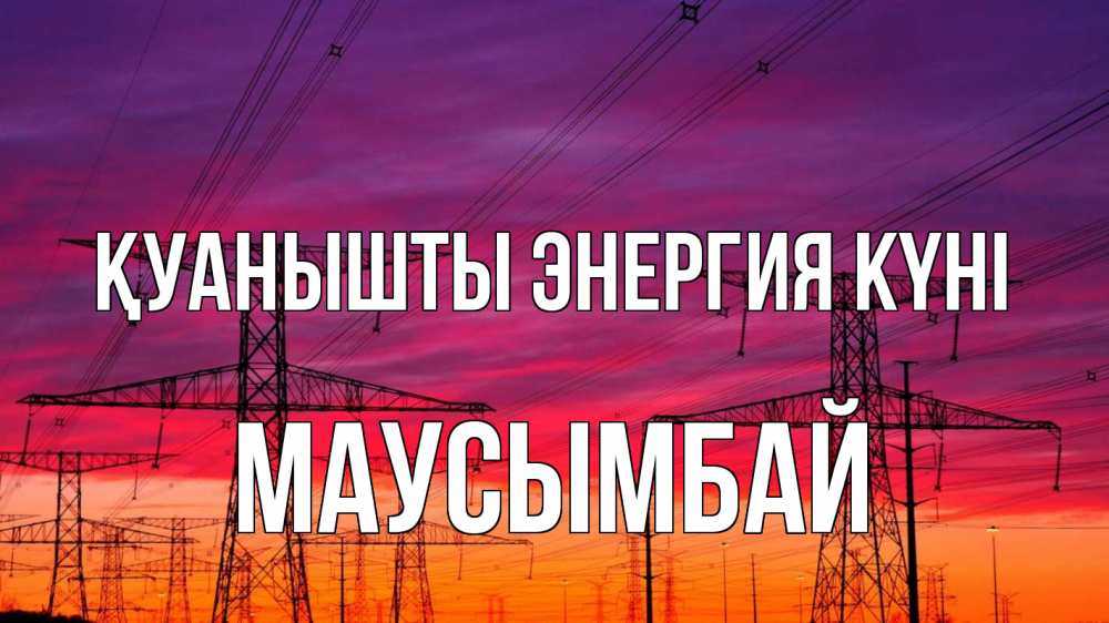 Күн сайын ашық хат с именем, МАУСЫМБАЙ Қуанышты энергия күні энергия электричество закат Онлайн тегін жүктеп алу тілектері бар керемет карта 