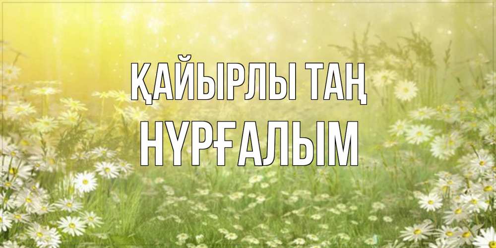Күн сайын ашық хат с именем, НҮРҒАЛЫМ Қайырлы таң доброе утро Онлайн тегін жүктеп алу тілектері бар керемет карта 