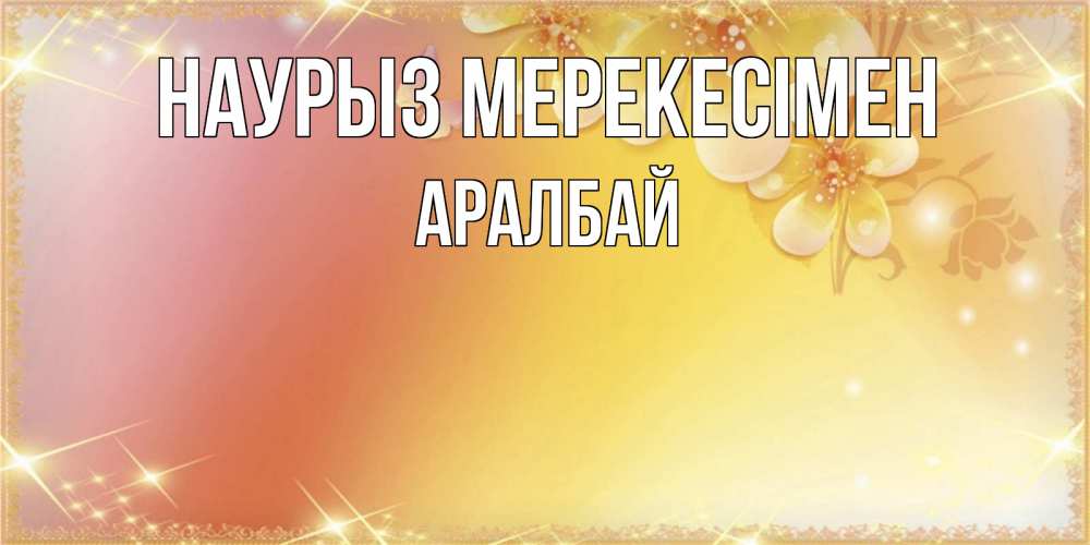 Күн сайын ашық хат с именем, Аралбай Наурыз мерекесімен бесплатные открытки на праздник весны наурыз Онлайн тегін жүктеп алу тілектері бар керемет карта 