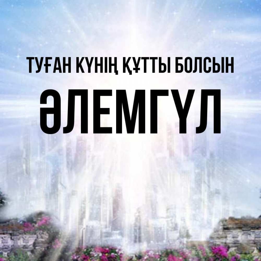 Күн сайын ашық хат с именем, ӘЛЕМГҮЛ Туған күнің құтты болсын небесный свет Онлайн тегін жүктеп алу тілектері бар керемет карта 