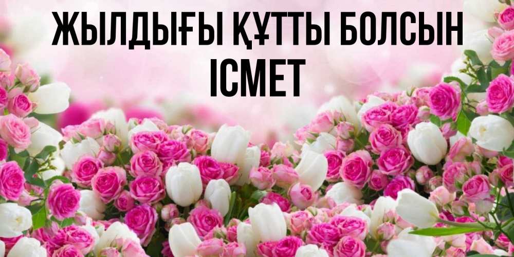 Күн сайын ашық хат с именем, ІСМЕТ Жылдығы құтты болсын открытка с разными розами Онлайн тегін жүктеп алу тілектері бар керемет карта 