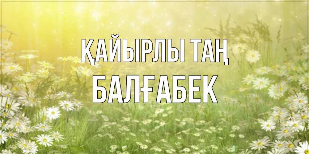 Күн сайын ашық хат с именем, Балғабек Қайырлы таң доброе утро Онлайн тегін жүктеп алу тілектері бар керемет карта 