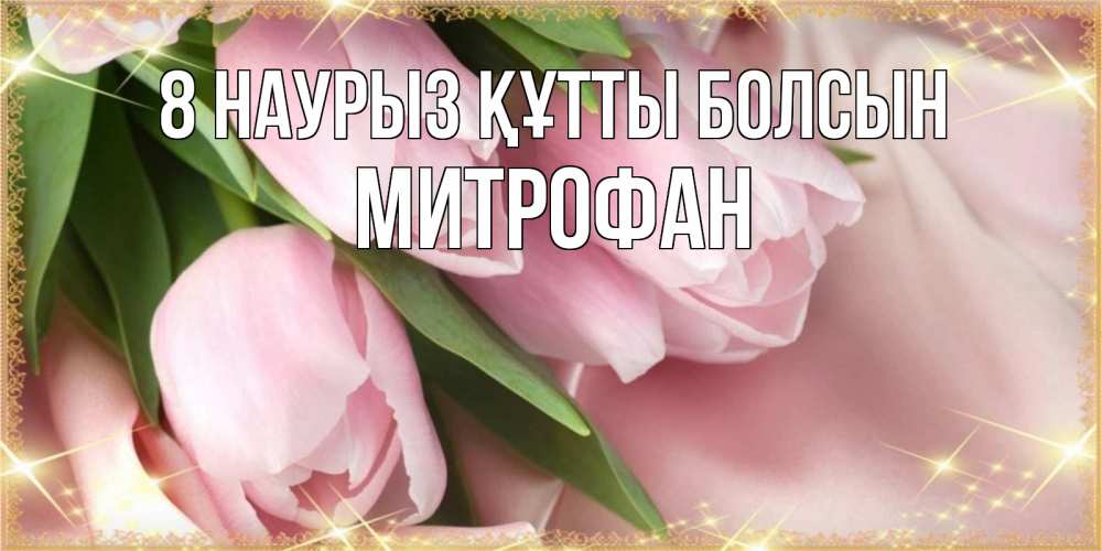 Күн сайын ашық хат с именем, Митрофан 8 наурыз құтты болсын поздравления с международным женским днем Онлайн тегін жүктеп алу тілектері бар керемет карта 