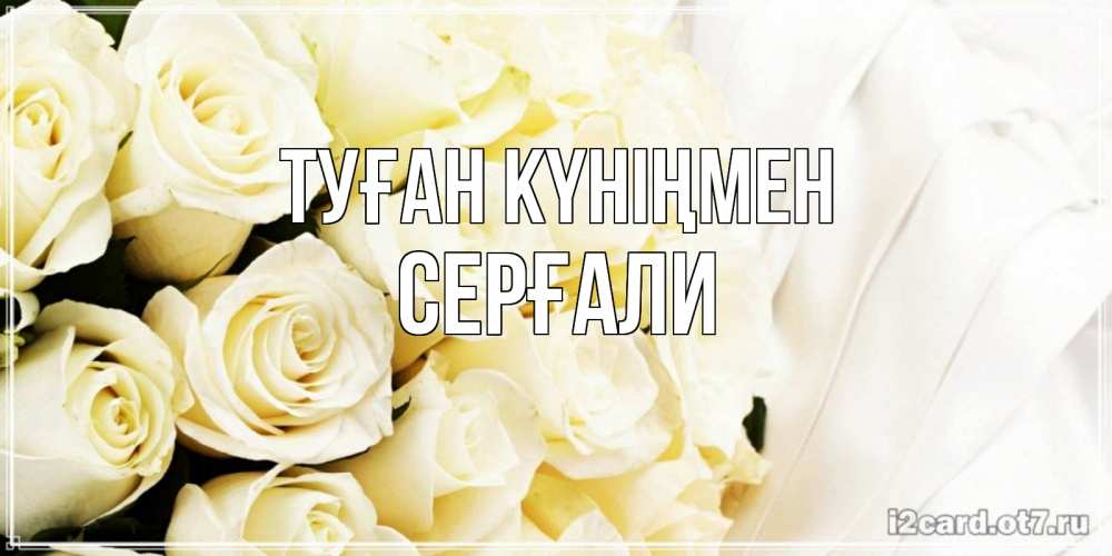 Күн сайын ашық хат с именем, СЕРҒАЛИ Туған күніңмен белые розы в букете Онлайн тегін жүктеп алу тілектері бар керемет карта 